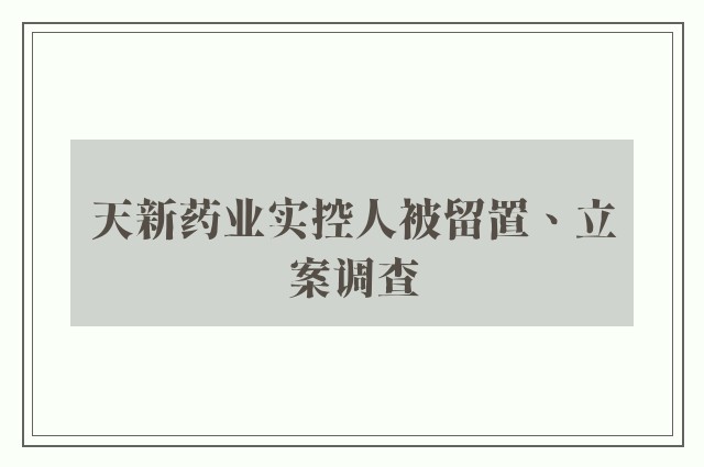 天新药业实控人被留置、立案调查