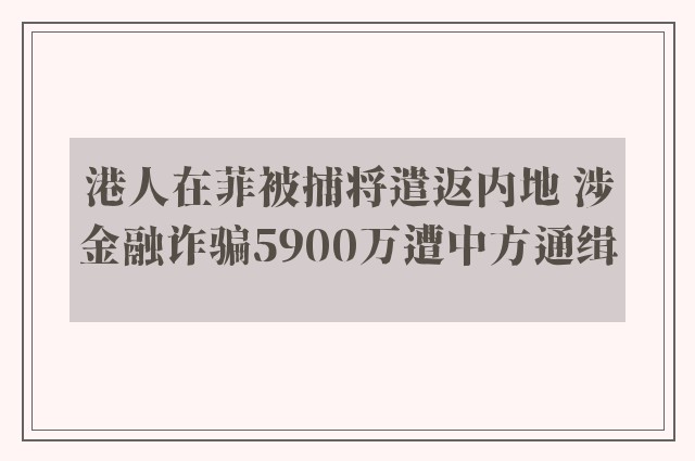 港人在菲被捕将遣返内地 涉金融诈骗5900万遭中方通缉