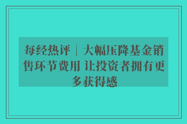 每经热评︱大幅压降基金销售环节费用 让投资者拥有更多获得感