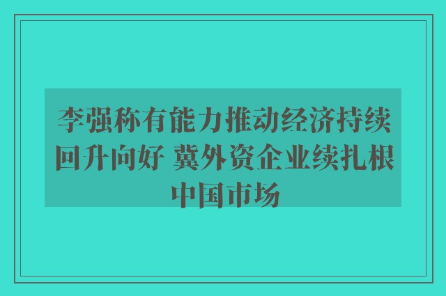 李强称有能力推动经济持续回升向好 冀外资企业续扎根中国市场