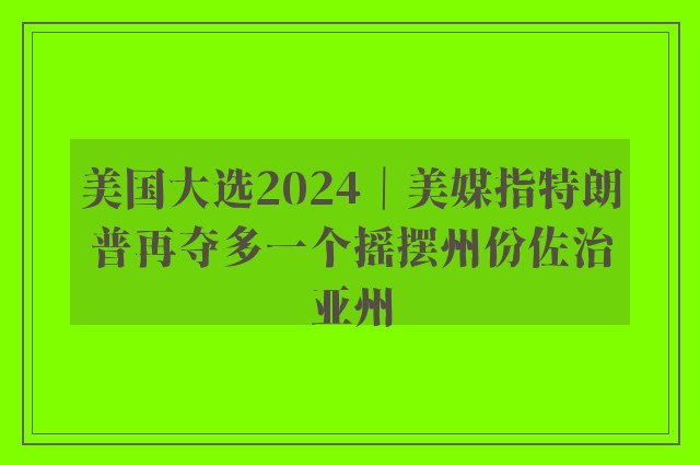 美国大选2024｜美媒指特朗普再夺多一个摇摆州份佐治亚州