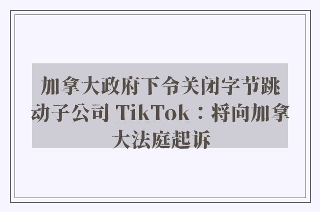 加拿大政府下令关闭字节跳动子公司 TikTok：将向加拿大法庭起诉