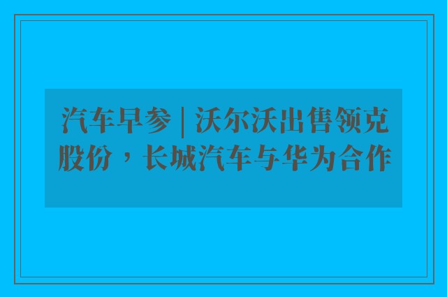 汽车早参 | 沃尔沃出售领克股份，长城汽车与华为合作