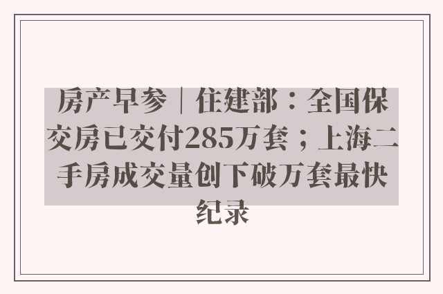 房产早参｜住建部：全国保交房已交付285万套；上海二手房成交量创下破万套最快纪录