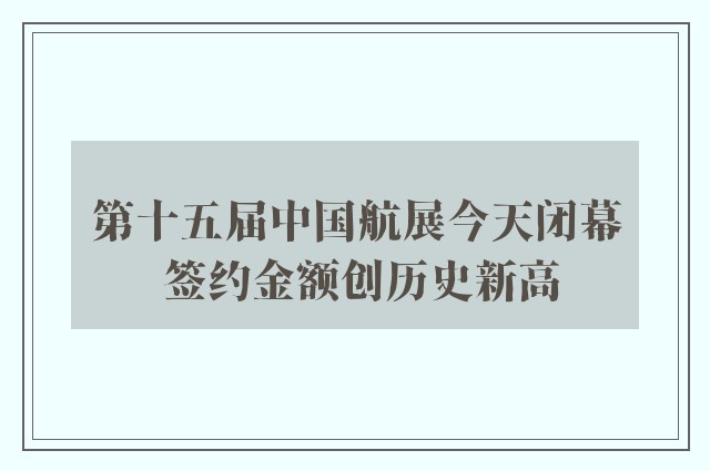 第十五届中国航展今天闭幕 签约金额创历史新高