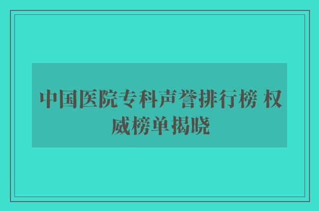 中国医院专科声誉排行榜 权威榜单揭晓