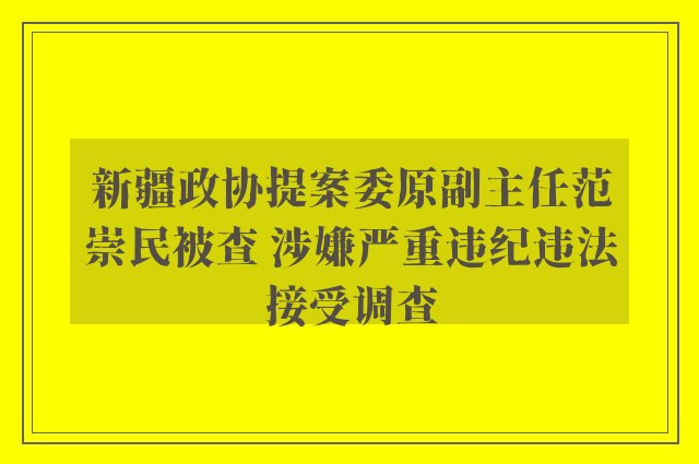 新疆政协提案委原副主任范崇民被查 涉嫌严重违纪违法接受调查