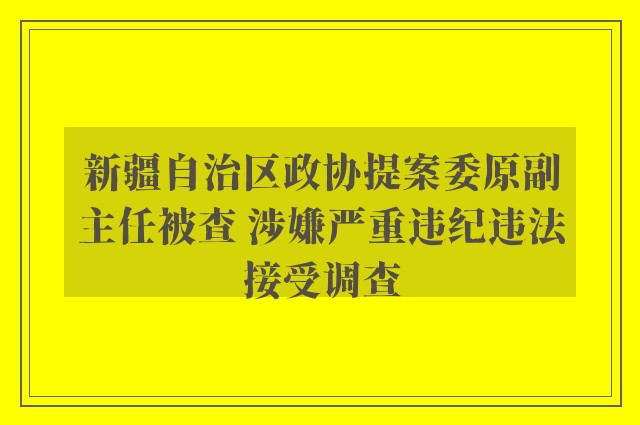 新疆自治区政协提案委原副主任被查 涉嫌严重违纪违法接受调查