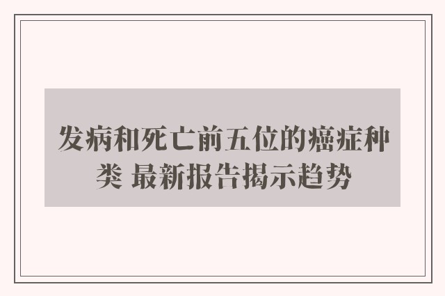 发病和死亡前五位的癌症种类 最新报告揭示趋势