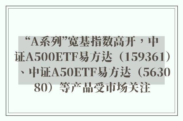 “A系列”宽基指数高开，中证A500ETF易方达（159361）、中证A50ETF易方达（563080）等产品受市场关注