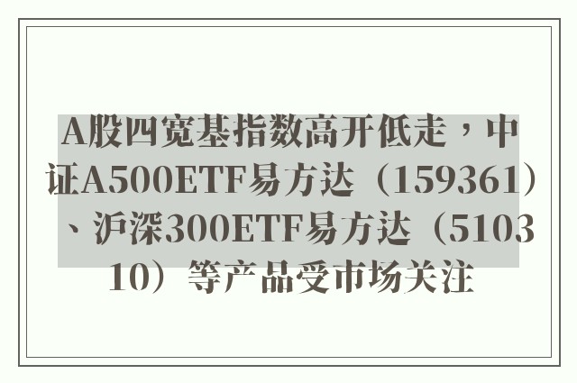 A股四宽基指数高开低走，中证A500ETF易方达（159361）、沪深300ETF易方达（510310）等产品受市场关注