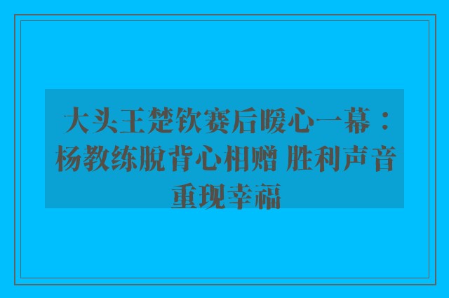 大头王楚钦赛后暖心一幕：杨教练脱背心相赠 胜利声音重现幸福