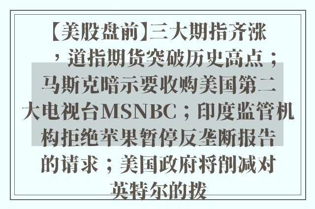 【美股盘前】三大期指齐涨，道指期货突破历史高点；马斯克暗示要收购美国第二大电视台MSNBC；印度监管机构拒绝苹果暂停反垄断报告的请求；美国政府将削减对英特尔的拨