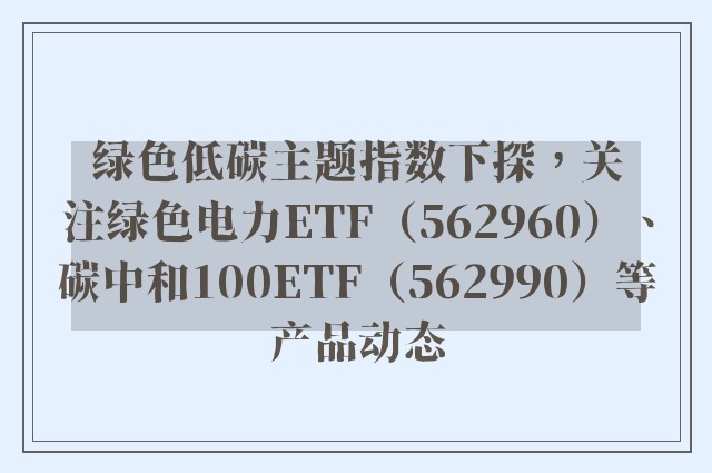 绿色低碳主题指数下探，关注绿色电力ETF（562960）、碳中和100ETF（562990）等产品动态