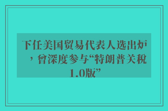 下任美国贸易代表人选出炉，曾深度参与“特朗普关税1.0版”