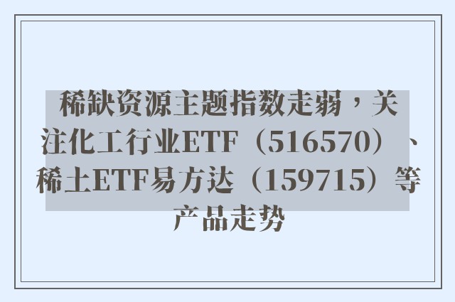 稀缺资源主题指数走弱，关注化工行业ETF（516570）、稀土ETF易方达（159715）等产品走势