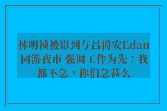 林明祯被影到与吕爵安Edan同游夜市 强调工作为先：我都不急，你们急甚么