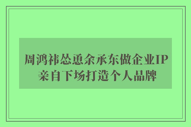 周鸿祎怂恿余承东做企业IP 亲自下场打造个人品牌