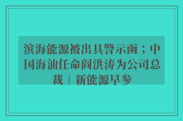 滨海能源被出具警示函；中国海油任命阎洪涛为公司总裁｜新能源早参