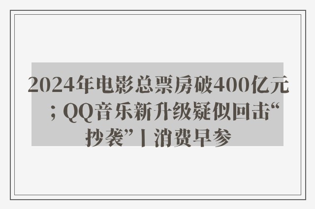 2024年电影总票房破400亿元；QQ音乐新升级疑似回击“抄袭”丨消费早参