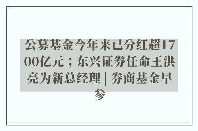 公募基金今年来已分红超1700亿元；东兴证券任命王洪亮为新总经理 | 券商基金早参