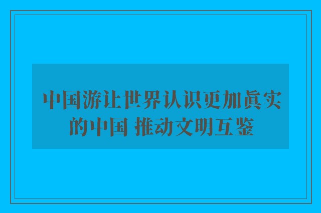 中国游让世界认识更加真实的中国 推动文明互鉴