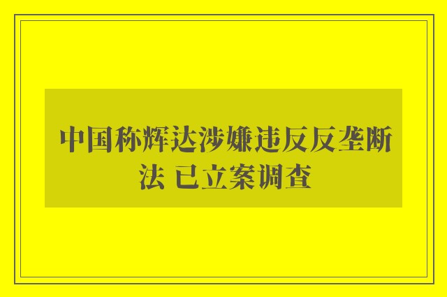 中国称辉达涉嫌违反反垄断法 已立案调查