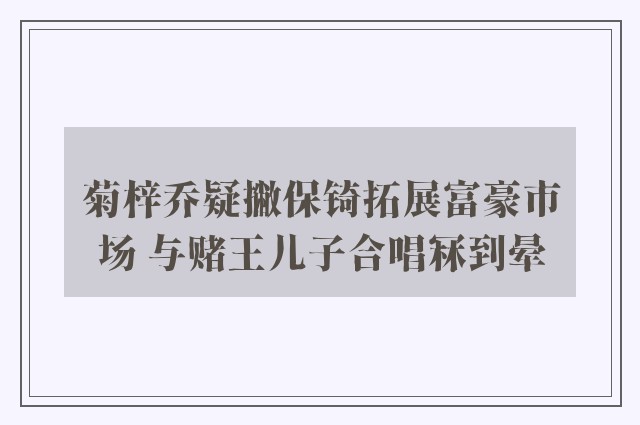 菊梓乔疑撇保锜拓展富豪市场 与赌王儿子合唱冧到晕