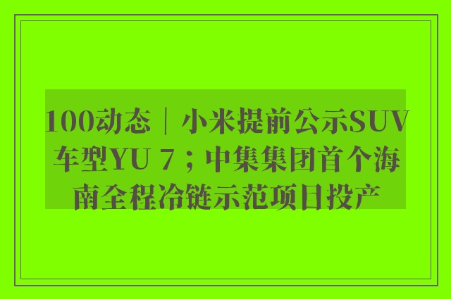 100动态｜小米提前公示SUV车型YU 7；中集集团首个海南全程冷链示范项目投产