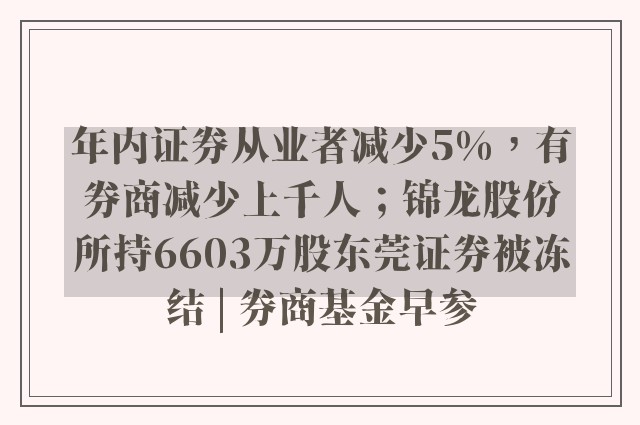 年内证券从业者减少5%，有券商减少上千人；锦龙股份所持6603万股东莞证券被冻结 | 券商基金早参