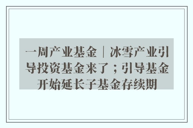 一周产业基金｜冰雪产业引导投资基金来了；引导基金开始延长子基金存续期