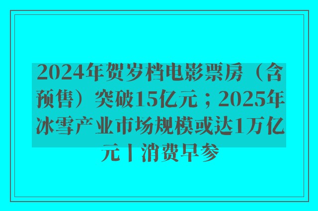 2024年贺岁档电影票房（含预售）突破15亿元；2025年冰雪产业市场规模或达1万亿元丨消费早参