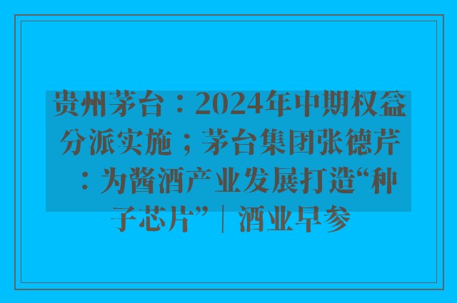 贵州茅台：2024年中期权益分派实施；茅台集团张德芹：为酱酒产业发展打造“种子芯片”｜酒业早参