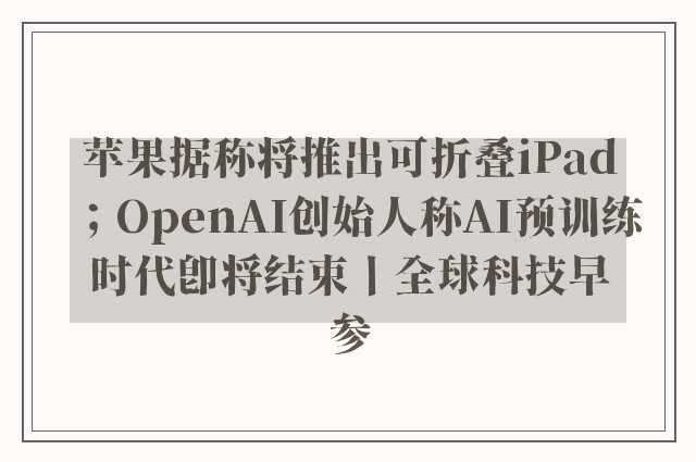 苹果据称将推出可折叠iPad；OpenAI创始人称AI预训练时代即将结束丨全球科技早参