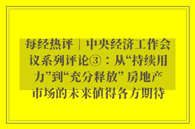 每经热评︱中央经济工作会议系列评论③：从“持续用力”到“充分释放” 房地产市场的未来值得各方期待