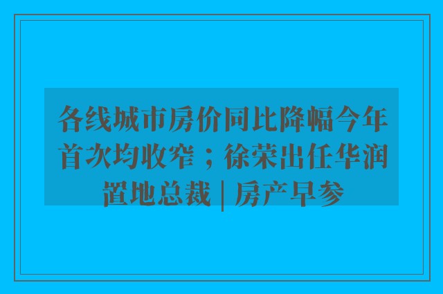 各线城市房价同比降幅今年首次均收窄；徐荣出任华润置地总裁 | 房产早参