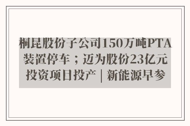 桐昆股份子公司150万吨PTA装置停车；迈为股份23亿元投资项目投产 | 新能源早参