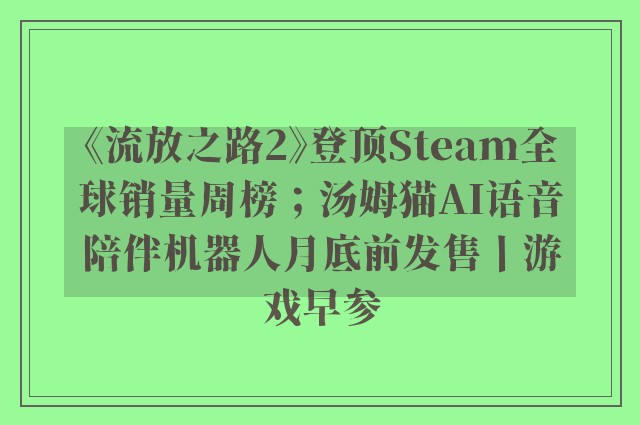 《流放之路2》登顶Steam全球销量周榜；汤姆猫AI语音陪伴机器人月底前发售丨游戏早参