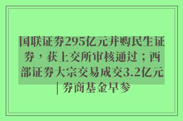 国联证券295亿元并购民生证券，获上交所审核通过；西部证券大宗交易成交3.2亿元 | 券商基金早参