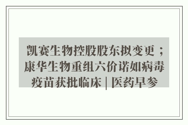 凯赛生物控股股东拟变更；康华生物重组六价诺如病毒疫苗获批临床 | 医药早参