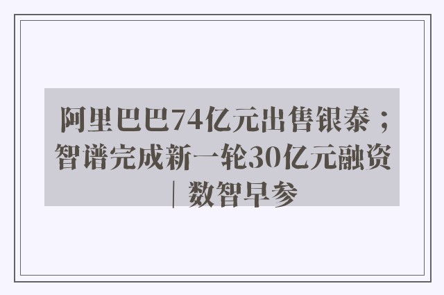 阿里巴巴74亿元出售银泰；智谱完成新一轮30亿元融资｜数智早参