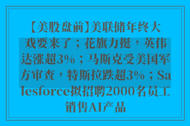 【美股盘前】美联储年终大戏要来了；花旗力挺，英伟达涨超3%；马斯克受美国军方审查，特斯拉跌超3%；Salesforce拟招聘2000名员工销售AI产品