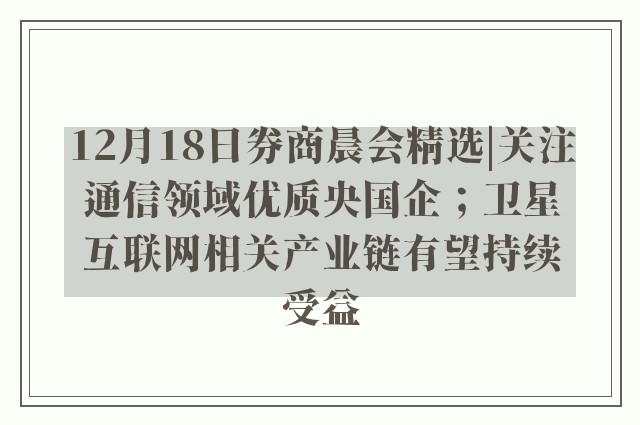 12月18日券商晨会精选|关注通信领域优质央国企；卫星互联网相关产业链有望持续受益