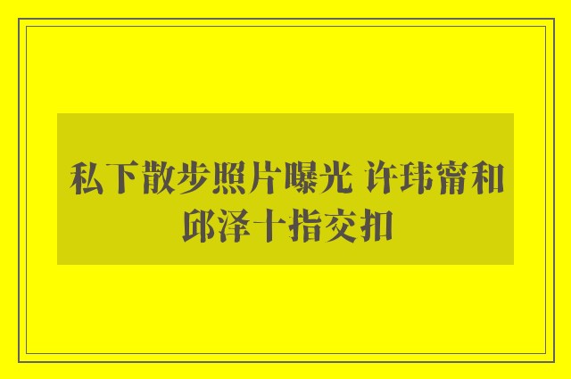 私下散步照片曝光 许玮甯和邱泽十指交扣