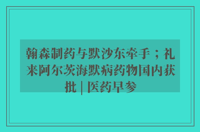 翰森制药与默沙东牵手；礼来阿尔茨海默病药物国内获批 | 医药早参