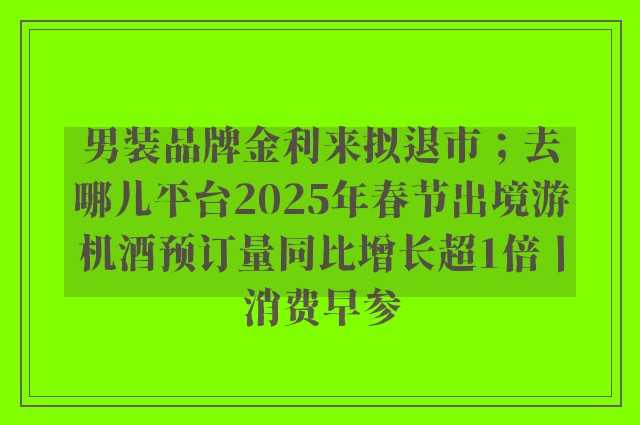 男装品牌金利来拟退市；去哪儿平台2025年春节出境游机酒预订量同比增长超1倍丨消费早参