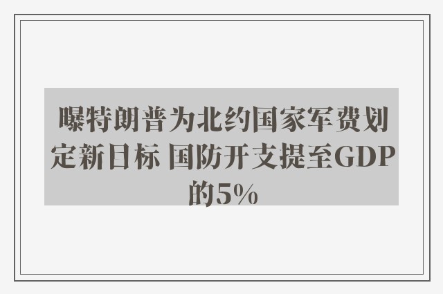 曝特朗普为北约国家军费划定新目标 国防开支提至GDP的5%