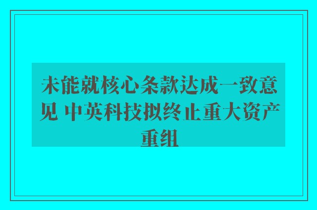 未能就核心条款达成一致意见 中英科技拟终止重大资产重组