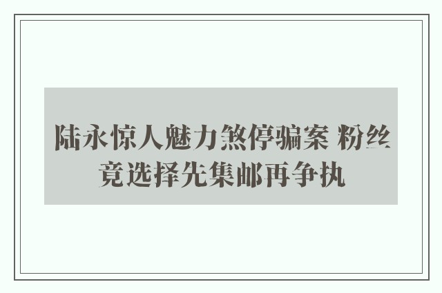 陆永惊人魅力煞停骗案 粉丝竟选择先集邮再争执