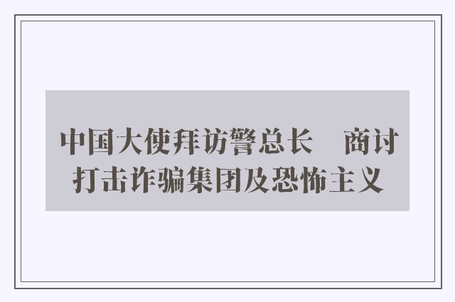 中国大使拜访警总长　商讨打击诈骗集团及恐怖主义